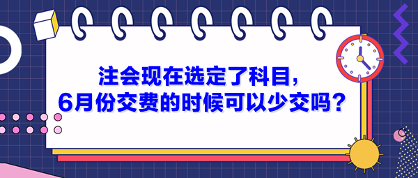 注會(huì)現(xiàn)在選定了科目，6月份交費(fèi)的時(shí)候可以少交嗎？