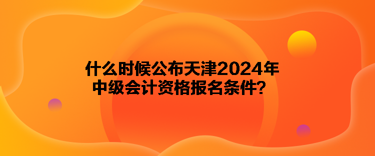 什么時(shí)候公布天津2024年中級會(huì)計(jì)資格報(bào)名條件？