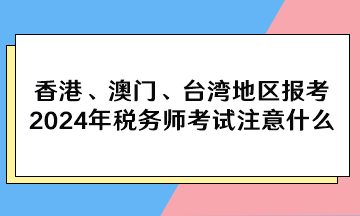香港、澳門、臺(tái)灣地區(qū)報(bào)考2024年稅務(wù)師考試注意什么？