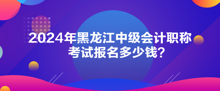 2024年黑龍江中級會計職稱考試報名多少錢？