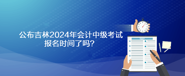 公布吉林2024年會計中級考試報名時間了嗎？