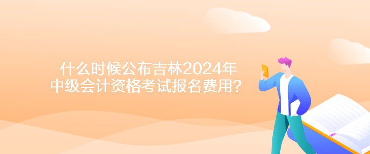什么時候公布吉林2024年中級會計資格考試報名費用？