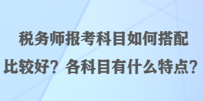 稅務(wù)師報考科目如何搭配比較好？各科目有什么特點？