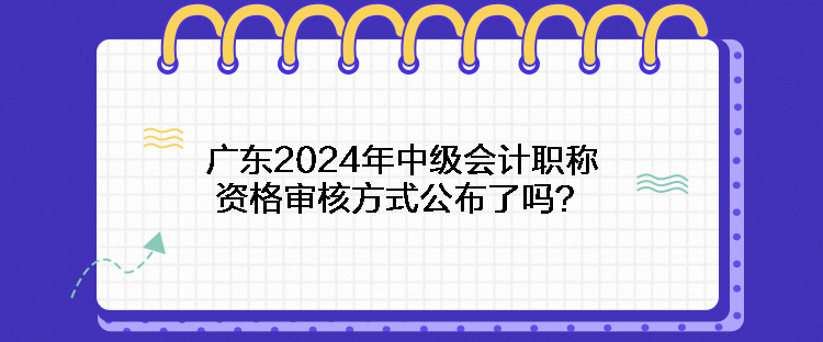 廣東2024年中級會計職稱資格審核方式公布了嗎？