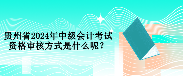 貴州省2024年中級(jí)會(huì)計(jì)考試資格審核方式是什么呢？