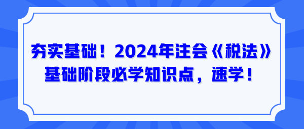 夯實(shí)基礎(chǔ)！2024年注會《稅法》基礎(chǔ)階段必學(xué)知識點(diǎn)，速學(xué)！