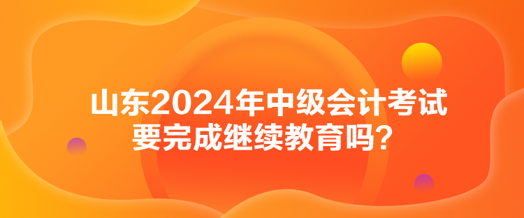 山東2024年中級(jí)會(huì)計(jì)考試要完成繼續(xù)教育嗎？