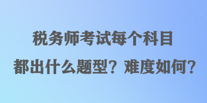 稅務(wù)師考試每個(gè)科目都出什么題型？難度如何？