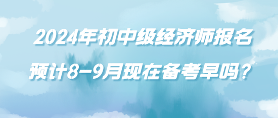 2024年初中級(jí)經(jīng)濟(jì)師報(bào)名預(yù)計(jì)8-9月現(xiàn)在備考早嗎？