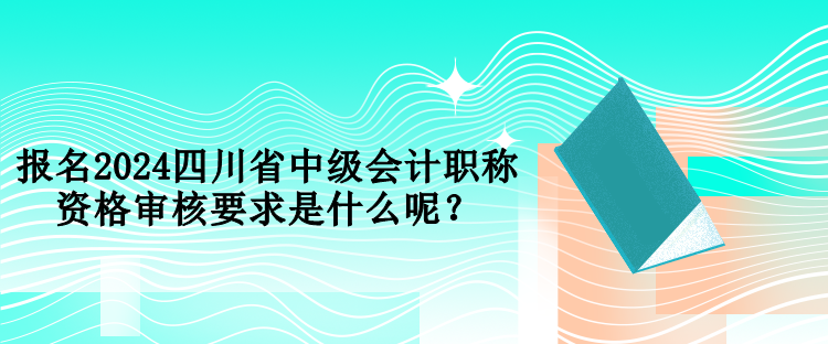 報名2024四川省中級會計職稱資格審核要求是什么呢？