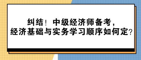 糾結(jié)！中級(jí)經(jīng)濟(jì)師備考，經(jīng)濟(jì)基礎(chǔ)與實(shí)務(wù)學(xué)習(xí)順序如何定？