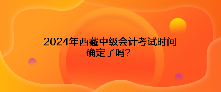 2024年西藏中級(jí)會(huì)計(jì)考試時(shí)間確定了嗎？