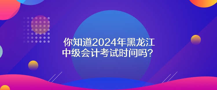 你知道2024年黑龍江中級會計考試時間嗎？
