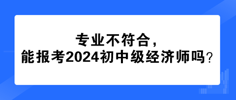 專業(yè)不符合，能報(bào)考2024年初中級(jí)經(jīng)濟(jì)師嗎？