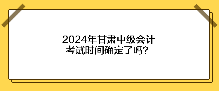 2024年甘肅中級(jí)會(huì)計(jì)考試時(shí)間確定了嗎？