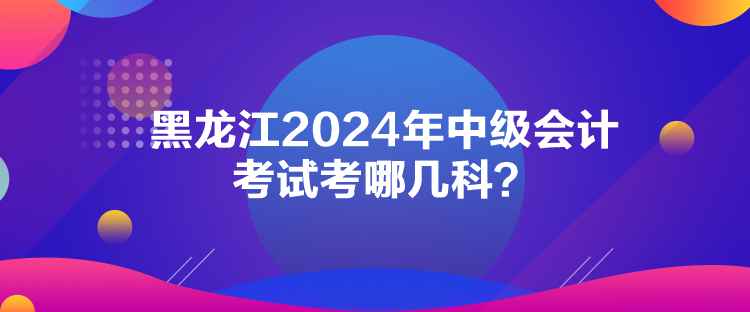 黑龍江2024年中級會計考試考哪幾科？