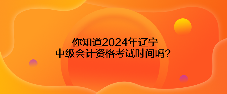 你知道2024年遼寧中級會計(jì)資格考試時(shí)間嗎？