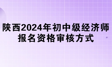 陜西2024年初中級(jí)經(jīng)濟(jì)師報(bào)名資格審核方式