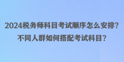 2024稅務(wù)師科目考試順序怎么安排？不同人群如何搭配考試科目？