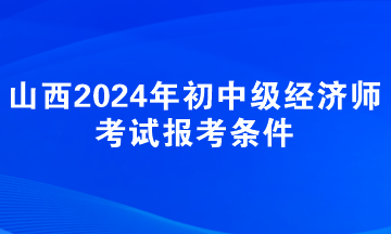 山西2024年初中級經(jīng)濟(jì)師考試報考條件