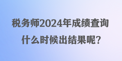 稅務(wù)師2024年成績(jī)查詢什么時(shí)候出結(jié)果呢？
