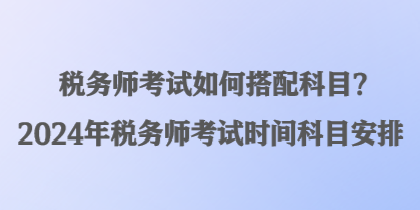 稅務師考試如何搭配科目？2024年稅務師考試時間科目安排
