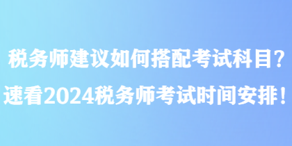 稅務(wù)師建議如何搭配考試科目？速看2024稅務(wù)師考試時間安排！