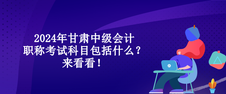 2024年甘肅中級會計職稱考試科目包括什么？來看看！