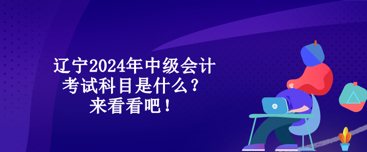 遼寧2024年中級(jí)會(huì)計(jì)考試科目是什么？來(lái)看看吧！