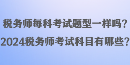 稅務(wù)師每科考試題型一樣嗎？2024稅務(wù)師考試科目有哪些？