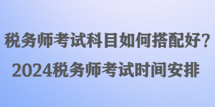 稅務(wù)師考試科目如何搭配好？2024稅務(wù)師考試時(shí)間安排