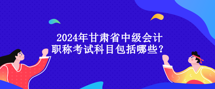 2024年甘肅省中級會計(jì)職稱考試科目包括哪些？