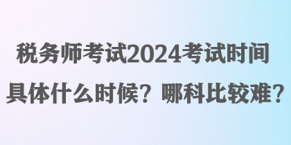 稅務(wù)師考試2024考試時(shí)間具體什么時(shí)候？哪科比較難？