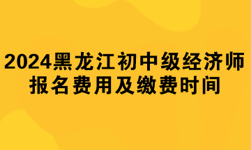 2024年黑龍江初中級經(jīng)濟(jì)師報名費(fèi)用及繳費(fèi)時間