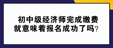 初中級經(jīng)濟師完成繳費就意味著報名成功了嗎？