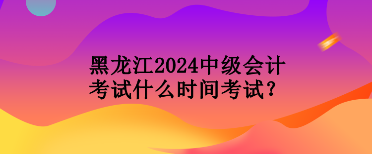 黑龍江2024中級(jí)會(huì)計(jì)考試什么時(shí)間考試？