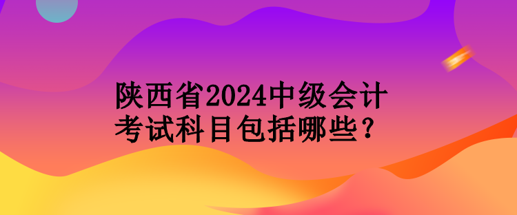 陜西省2024中級會計考試科目包括哪些？