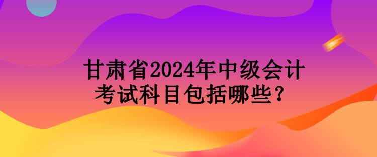 甘肅省2024年中級會計(jì)考試科目包括哪些？