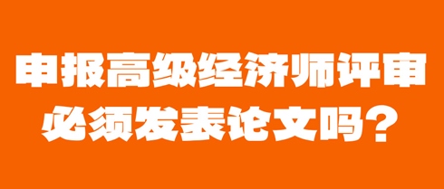 申報高級經(jīng)濟(jì)師評審必須發(fā)表論文嗎？