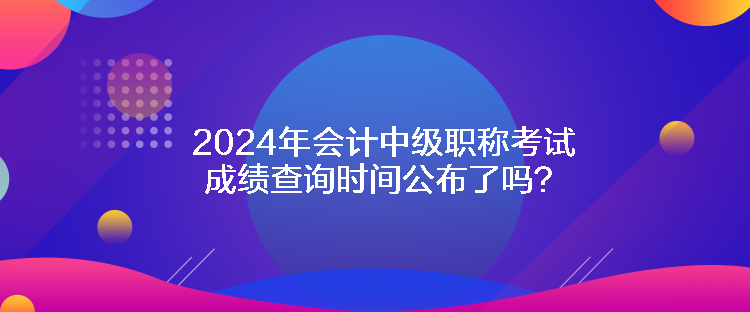 2024年會計中級職稱考試成績查詢時間公布了嗎？