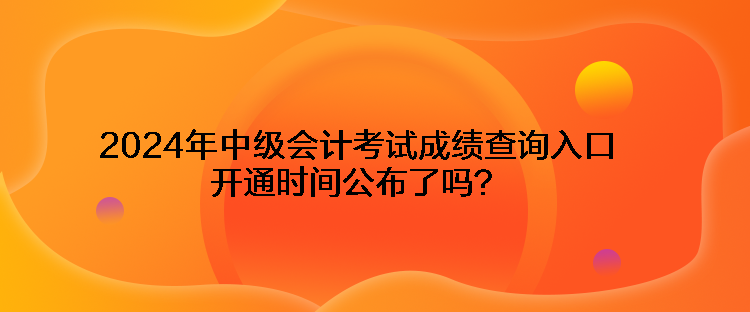 2024年中級會計考試成績查詢入口開通時間公布了嗎？