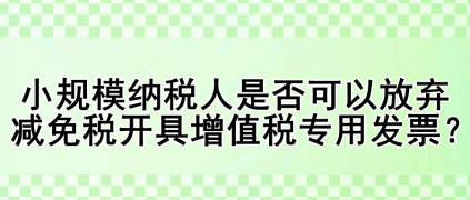小規(guī)模納稅人是否可以放棄減免稅開具增值稅專用發(fā)票？